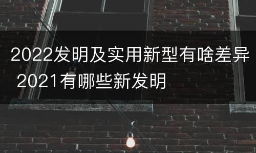 2022发明及实用新型有啥差异 2021有哪些新发明