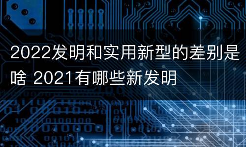 2022发明和实用新型的差别是啥 2021有哪些新发明