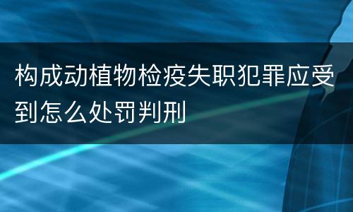 构成动植物检疫失职犯罪应受到怎么处罚判刑