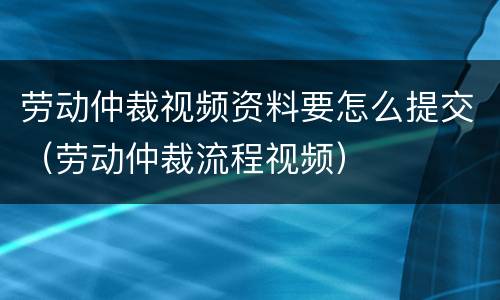 劳动仲裁视频资料要怎么提交（劳动仲裁流程视频）