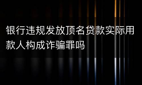 银行违规发放顶名贷款实际用款人构成诈骗罪吗