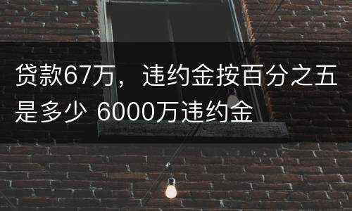 贷款67万，违约金按百分之五是多少 6000万违约金