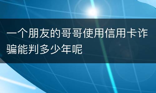 一个朋友的哥哥使用信用卡诈骗能判多少年呢