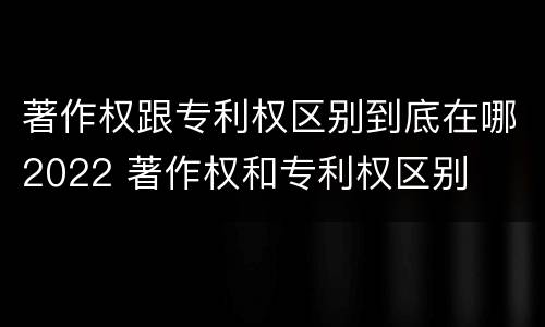 著作权跟专利权区别到底在哪2022 著作权和专利权区别