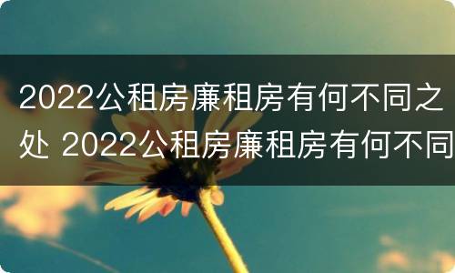 2022公租房廉租房有何不同之处 2022公租房廉租房有何不同之处呢