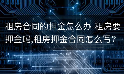 租房合同的押金怎么办 租房要押金吗,租房押金合同怎么写?