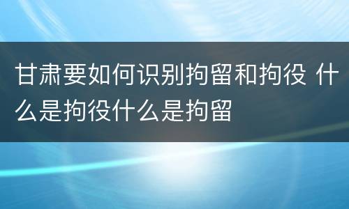 甘肃要如何识别拘留和拘役 什么是拘役什么是拘留