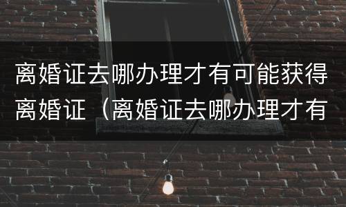 离婚证去哪办理才有可能获得离婚证（离婚证去哪办理才有可能获得离婚证明）