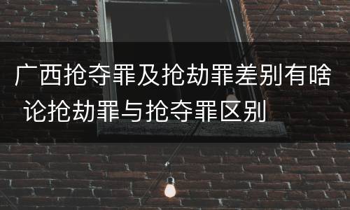 广西抢夺罪及抢劫罪差别有啥 论抢劫罪与抢夺罪区别