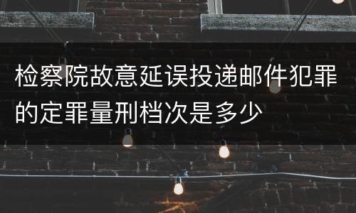 检察院故意延误投递邮件犯罪的定罪量刑档次是多少