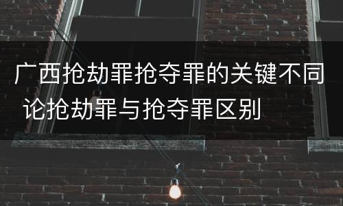 广西抢劫罪抢夺罪的关键不同 论抢劫罪与抢夺罪区别