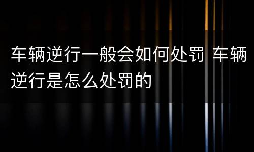 车辆逆行一般会如何处罚 车辆逆行是怎么处罚的