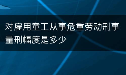 对雇用童工从事危重劳动刑事量刑幅度是多少