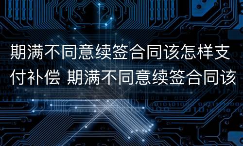 期满不同意续签合同该怎样支付补偿 期满不同意续签合同该怎样支付补偿费用