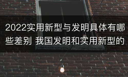 2022实用新型与发明具体有哪些差别 我国发明和实用新型的标准