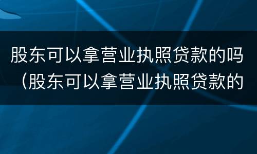 股东可以拿营业执照贷款的吗（股东可以拿营业执照贷款的吗）