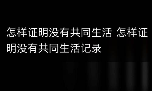 怎样证明没有共同生活 怎样证明没有共同生活记录