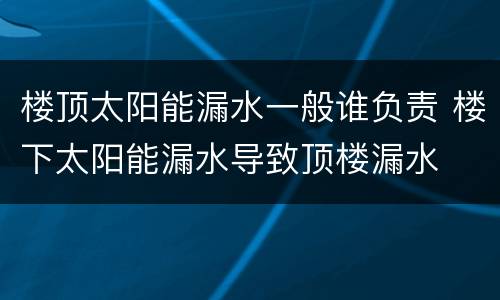 楼顶太阳能漏水一般谁负责 楼下太阳能漏水导致顶楼漏水