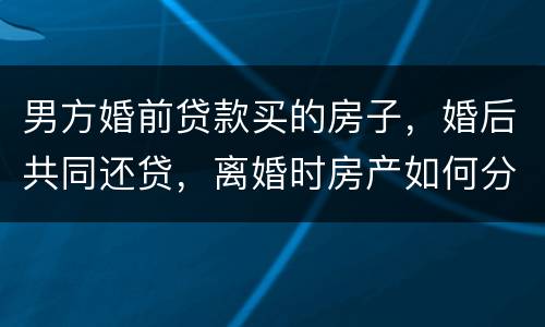 男方婚前贷款买的房子，婚后共同还贷，离婚时房产如何分割