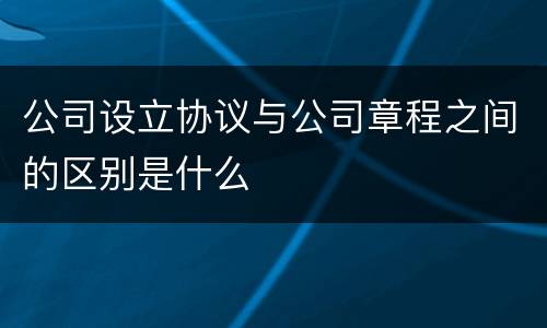 公司设立协议与公司章程之间的区别是什么