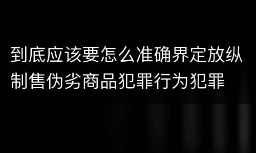 到底应该要怎么准确界定放纵制售伪劣商品犯罪行为犯罪