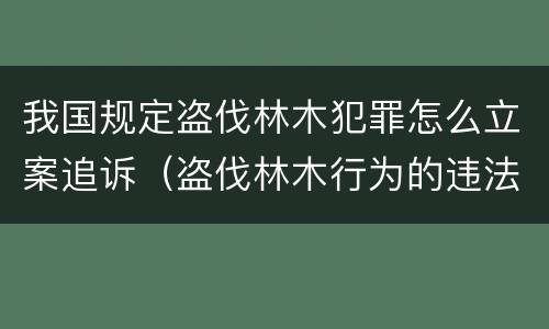 我国规定盗伐林木犯罪怎么立案追诉（盗伐林木行为的违法依据）