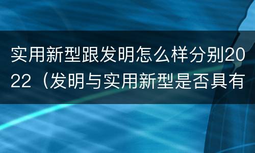 实用新型跟发明怎么样分别2022（发明与实用新型是否具有实用性）