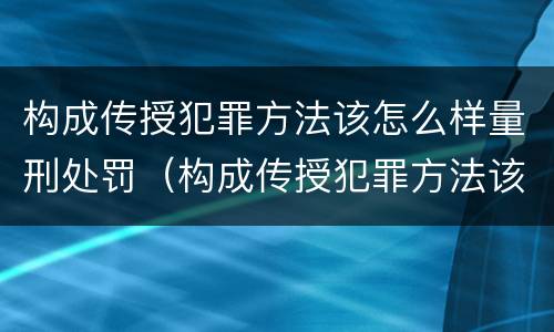 构成传授犯罪方法该怎么样量刑处罚（构成传授犯罪方法该怎么样量刑处罚）