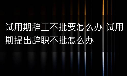 试用期辞工不批要怎么办 试用期提出辞职不批怎么办