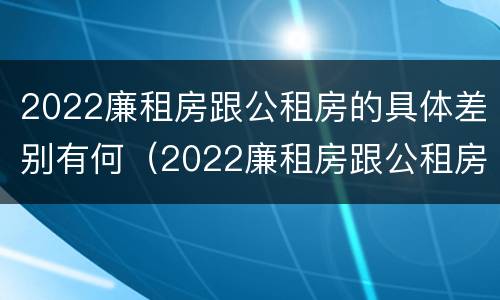 2022廉租房跟公租房的具体差别有何（2022廉租房跟公租房的具体差别有何影响）