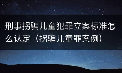 刑事拐骗儿童犯罪立案标准怎么认定（拐骗儿童罪案例）