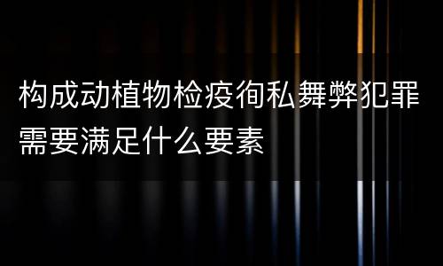 构成动植物检疫徇私舞弊犯罪需要满足什么要素