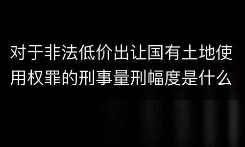 对于非法低价出让国有土地使用权罪的刑事量刑幅度是什么