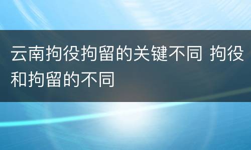 云南拘役拘留的关键不同 拘役和拘留的不同