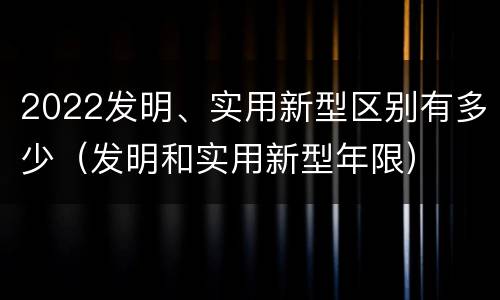 2022发明、实用新型区别有多少（发明和实用新型年限）