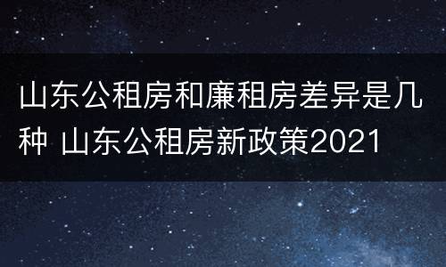 山东公租房和廉租房差异是几种 山东公租房新政策2021