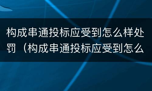 构成串通投标应受到怎么样处罚（构成串通投标应受到怎么样处罚呢）