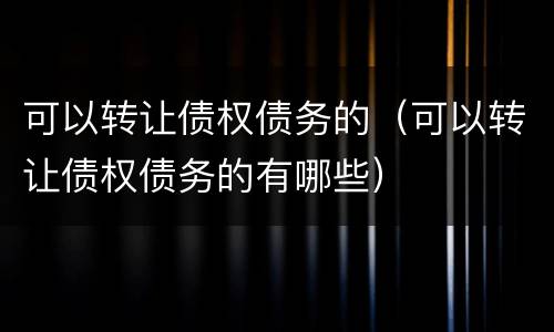 可以转让债权债务的（可以转让债权债务的有哪些）