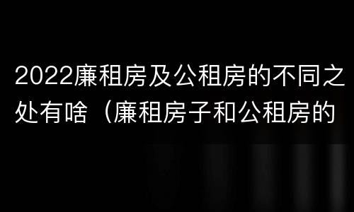 2022廉租房及公租房的不同之处有啥（廉租房子和公租房的区别）