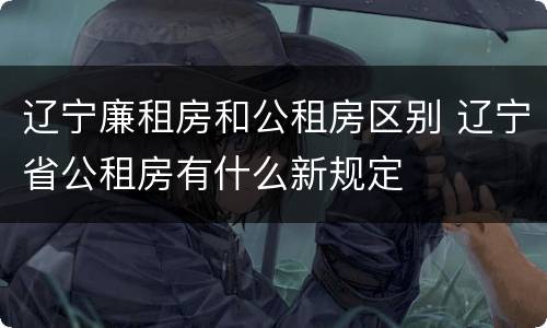 辽宁廉租房和公租房区别 辽宁省公租房有什么新规定