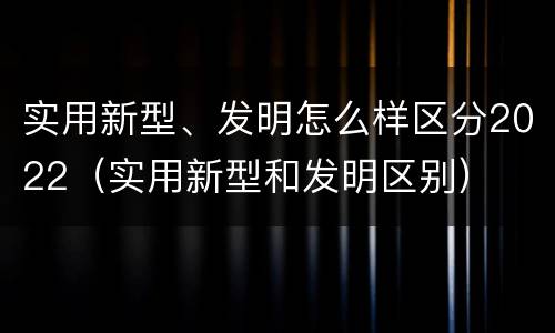 实用新型、发明怎么样区分2022（实用新型和发明区别）