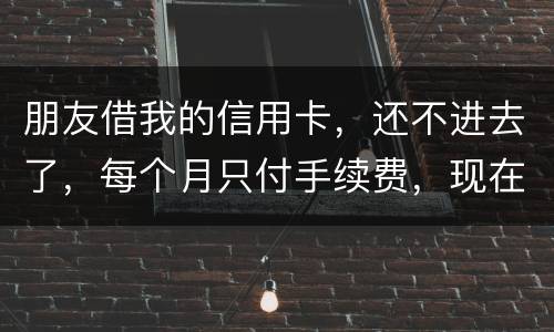 朋友借我的信用卡，还不进去了，每个月只付手续费，现在手续费也付不了了，我该怎么办