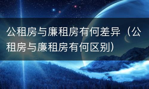 公租房与廉租房有何差异（公租房与廉租房有何区别）