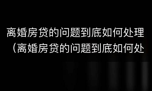 离婚房贷的问题到底如何处理（离婚房贷的问题到底如何处理最好）