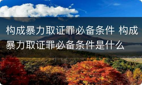 构成暴力取证罪必备条件 构成暴力取证罪必备条件是什么