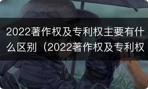 2022著作权及专利权主要有什么区别（2022著作权及专利权主要有什么区别和联系）