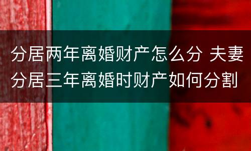 分居两年离婚财产怎么分 夫妻分居三年离婚时财产如何分割