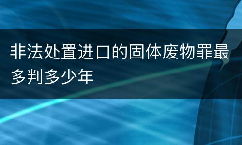 非法处置进口的固体废物罪最多判多少年