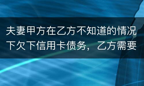 夫妻甲方在乙方不知道的情况下欠下信用卡债务，乙方需要帮忙一起偿还吗