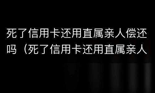 死了信用卡还用直属亲人偿还吗（死了信用卡还用直属亲人偿还吗知乎）